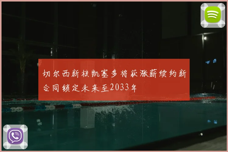 切尔西新核凯塞多将获涨薪续约新合同锁定未来至2033年