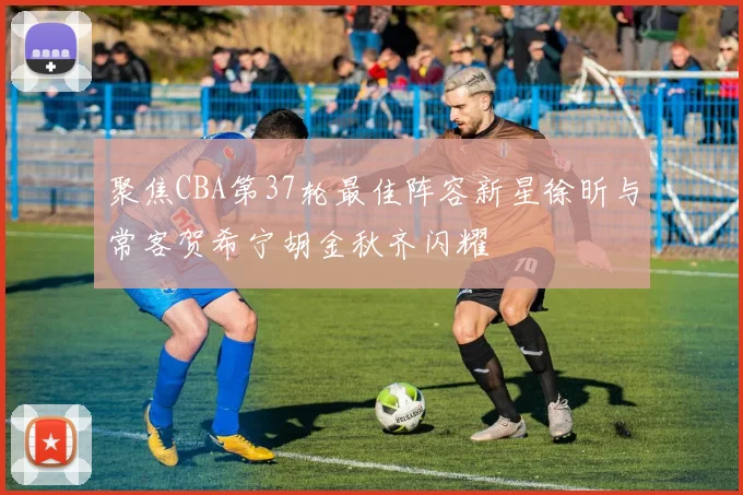聚焦CBA第37轮最佳阵容新星徐昕与常客贺希宁胡金秋齐闪耀